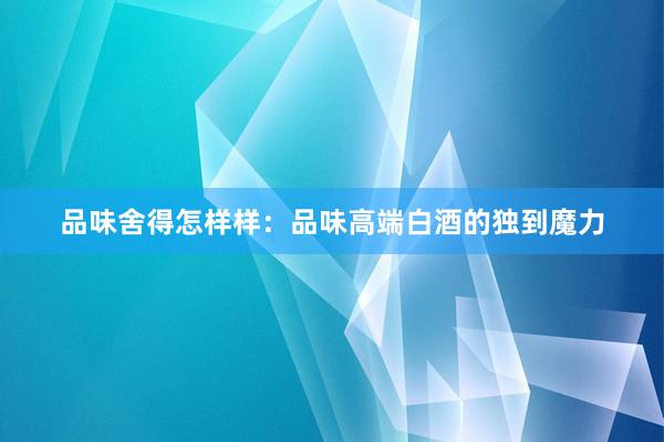 品味舍得怎样样：品味高端白酒的独到魔力