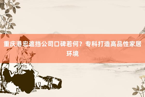 重庆港宏遮挡公司口碑若何？专科打造高品性家居环境