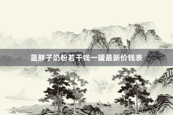 蓝胖子奶粉若干钱一罐最新价钱表