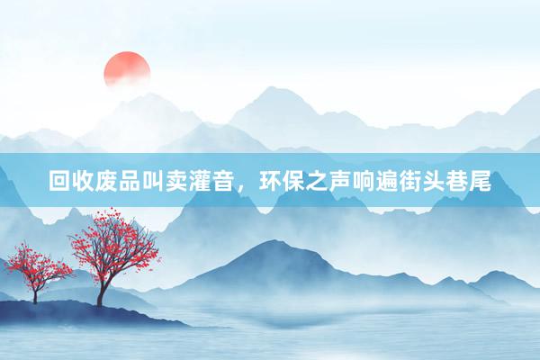 回收废品叫卖灌音，环保之声响遍街头巷尾