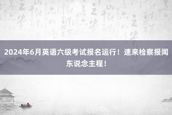 2024年6月英语六级考试报名运行！速来检察报闻东说念主程！