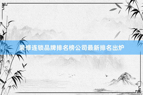 装修连锁品牌排名榜公司最新排名出炉