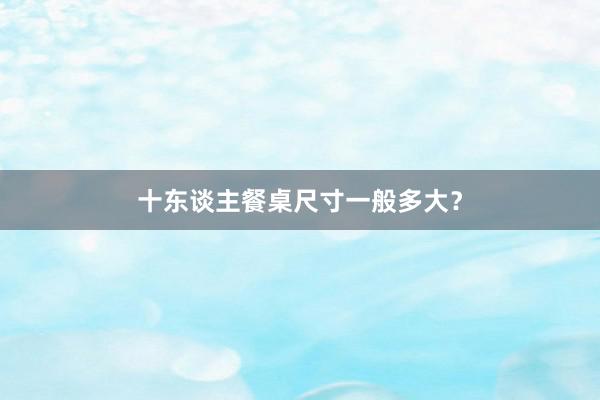 十东谈主餐桌尺寸一般多大？