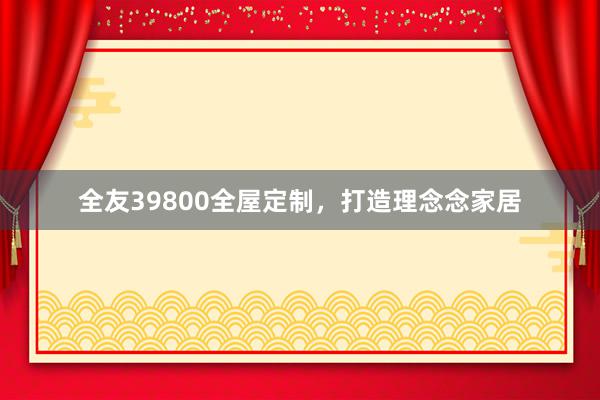 全友39800全屋定制，打造理念念家居