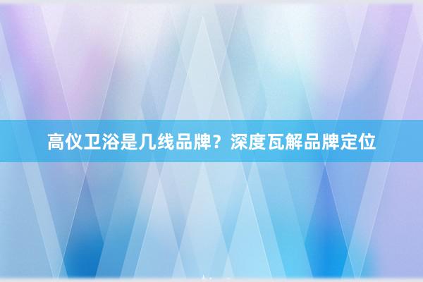 高仪卫浴是几线品牌？深度瓦解品牌定位