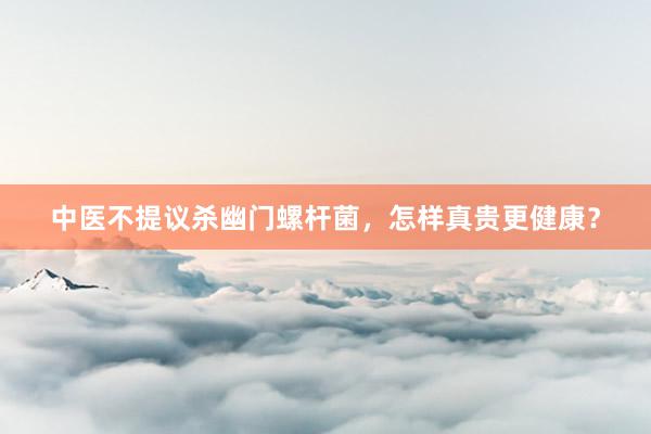 中医不提议杀幽门螺杆菌，怎样真贵更健康？