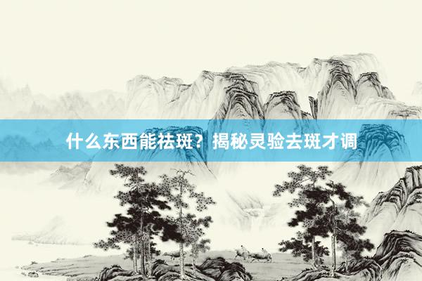 什么东西能祛斑？揭秘灵验去斑才调