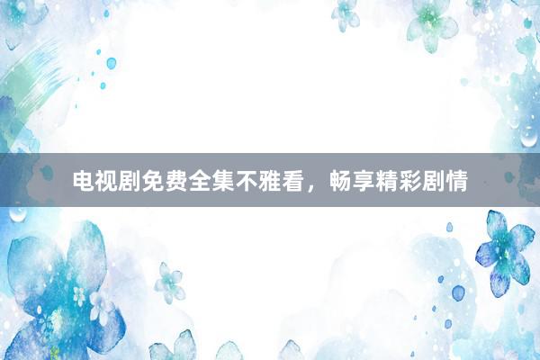 电视剧免费全集不雅看，畅享精彩剧情