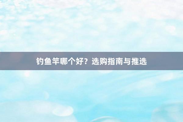 钓鱼竿哪个好？选购指南与推选