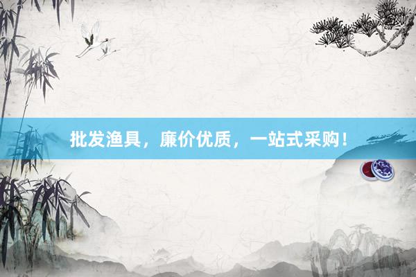 批发渔具，廉价优质，一站式采购！