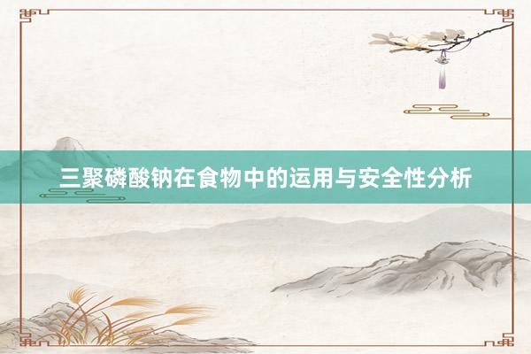 三聚磷酸钠在食物中的运用与安全性分析
